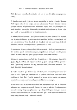 Ìpòrí - Juana Elbein dos Santos e Deoscóredes M. dos Santos
Ìkòlé-Òrun para o mundo, são obrigados a ir para [a casa de] Àjàlá, para pegar uma
cabeça.
7. Quando ele chega ali, ele deverá fazer a sua escolha. Se desejar, ele poderá dar para
Àjàlá alguma coisa. Se não desejar, não dará nada para ele. Pode ser dinheiro, pode ser
qualquer presente. As pessoas que não derem a ele alguma coisa, não podem pedir sua
ajuda para fazer sua escolha. Mas aqueles que dão à Àjàlá dinheiro, ou alguma coisa
que é usado no òrun, Àjàlá deverá ser simpático com ele.
8. [Se ele consultou Ifá antes], ele [Àjàlá] o ajudará a encontrar o melhor Orí. Aqueles
que dão para Àjàlá alguns presentes, ele mesmo escolhe o Orí [para a pessoa], e ela terá
um bom destino na Terra. Ele, [ou] será rico, [ou] terá uma vida longa, [ou] será
entronado como rei. E conseguirá tudo o que necessitar na Terra.
9. Aqueles que não querem incomodar Àjàlá, perguntando e dando a ele alguma coisa, o
Orí [destino] que ele escolherá e carregará, ele poderá ser, talvez, um bom Orí, ou ele
poderá ser um mau Orí. Por que é Àjàlá que modela todos os Orí [destino].
10. Aqueles que trabalham com Àjàlá são: Òrìsàálá e os 16 Odú principais: Ogbè-Méjì,
Òyèkú-Méjì, Ìwòrì-Méjì, Odí-Méjì, Ìròsùn Méjì, Òwónrín-Méjì, Òbàrá-Méjì, Òkànràn-
Méjì, Ògúndá-Méjì, Òsà-Méjì, Ìkà-Méjì, Òtúrúpòn-Méjì, Òtùrá-Méjì, Ìretè-Méjì, Òsé-
Méjì, Òfún-Méjì. Saudação a Odu!
11. Todos estes Odù, que são dezessete, trabalham juntos com Àjàlá para modelar Orí
todos os dias. A parte que é tomada fora, [e colocada junto] com o que todo Orí é
modelado, é Egún Ìpòrí (matéria ancestral). A pessoa deverá cultuar sua matéria
ancestral para vir a ser rico no mundo, como também ter sua proteção.
12. O tipo de coisa de onde eles modelaram Orí, deverá indicar que tipo de trabalho é
adequado para cada um, e que pode favorece-lo, e que o fará rico. E todas as coisas
prescritas como proibição, (èwò) para ele, e que são proibidas para comer, por causa da
maneira como eles modelaram seu Orí. O material que é usado para criar Orí tem um
signo que o distingue, e não é apenas um material.
11
 