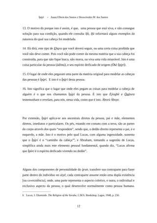 Ìpòrí - Juana Elbein dos Santos e Deoscóredes M. dos Santos
13. O motivo do porque isto é assim, é que, uma pessoa que está viva, e não consegue
solução para sua condição, quando ele consulta Ifá, Ifá informará alguns exemplos da
natureza do qual sua cabeça foi modelada.
14. Ifá dirá, este tipo de Ebora que você deverá seguir, ou uma certa coisa proibida que
você não deve comer. Pois você não pode comer da mesma matéria que a sua cabeça foi
construída, para que não fique louca, não morra, ou viva uma vida miserável. Isto é uma
coisa particular da pessoa (àdímú), e seu espírito deificado de origem (Òkè Ìpòrí).
15. O lugar de onde eles pegaram uma parte da matéria original para modelar as cabeças
das pessoas é Ìpòrí. E isto é o Ìpòrí desta pessoa.
16. Isto significa que o lugar que onde eles pegam as coisas para modelar a cabeça de
alguém é o que nos chamamos Ìpòrí da pessoa. É isto que Èjìogbè e Òsétura
testemunham e revelam, para nós, nesta vida, como que é isto. Àború Àboye.
Por extensão, Ìpòrí aplica-se aos ancestrais diretos da pessoa, pai e mãe, elementos
diretos, imediatos e particulares. Os pés, estando em contato com a terra, são as partes
do corpo através dos quais “respondem”, sendo que, o dedão direito representa o pai, e o
esquerdo, a mãe. Isto é o motivo pelo qual Lucas, com alguma ingenuidade, sustenta
que o Ìpòrí é o “caminho da cabeça”6
, e Abraham, tomando a sugestão de Lucas,
simplifica ainda mais este elemento pessoal fundamental, quando diz, “Lucas afirma
que Ìpòrí é o espírito deificado vivendo no dedão”.
Alguns dos componentes de personalidade do òrun, transfere sua contraparte para fazer
parte dentro do indivíduo no àiyé; cada contraparte assume então uma dupla existência
[ou co-existência], onde, uma parte representa o aspecto coletivo, e outra, o individual e
exclusivo aspecto da pessoa, o qual desenvolve normalmente como pessoa humana.
6 Lucas, J. Oluminde. The Religion of the Yoruba, C.M.S. Bookshop, Lagos, 1948, p. 250.
12
 