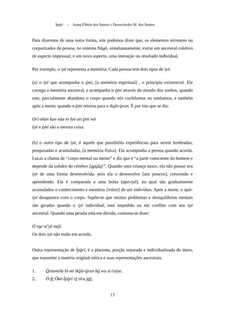 Ìpòrí - Juana Elbein dos Santos e Deoscóredes M. dos Santos
Para dizermos de uma outra forma, nós podemos dizer que, os elementos terrestres ou
corporizados da pessoa, no sistema Nàgó, simultaneamente, extrai um ancestral coletivo
de aspecto impessoal, e um novo aspecto, uma interação ou resultado individual.
Por exemplo, o iyè representa a memória. Cada pessoa tem dois tipos de iyè:
(a) o iyè que acompanha o èmí, [a memória espiritual] , o príncipio existencial. Ele
carrega a memória ancestral, e acompanha o èmí através do mundo dos sonhos, quando
este, parcialmente abandona o corpo quando nós cochilamos ou sonhamos, e também
após a morte, quando o èmí retorna para o ìkole-òrun. É por isto que se diz:
Orí ohùn kan náa ni Iyè ati èmí wà
Iyè e èmí são a mesma coisa
(b) o outro tipo de iyè, é aquele que possibilita experiências para serem lembradas,
pesquisadas e acumuladas, [a memória física]. Ela acomponha a pessoa quando acorda.
Lucas a chama de “corpo mental ou mente” e diz que é “a parte consciente do homem e
depende da solidez do cérebro [opolo]”. Quando uma criança nasce, ela não possui seu
iyè de uma forma desenvolvida, pois ela o desenvolve [aos poucos], crescendo e
aprendendo. Ela é comparada a uma bolsa (àpò-iyè), no qual são gradualmente
acumulados o conhecimento e memória [ìránti] de um indivíduo. Após a morte, o àpò-
iyè desaparece com o corpo. Supõe-se que muitos problemas e desiquilíbrios mentais
são geradas quando o iyè individual, está impedido ou em conflito com seu iyè
ancestral. Quando uma pessôa está em dúvida, costuma-se dizer:
Ó nse ní'yè méjì
Os dois iyè não estão em acordo.
Outra representação de Ìpòrí, é a placenta, porção separada e individualizada do útero,
que transmite a matéria original mítica e suas representações ancestrais.
1. Òrúnmìlà ló nti ìkòle-òrun bò wa si t'aiye,
2. Ó fé Òkè-Ìpòrí rè tira jéé,
13
 