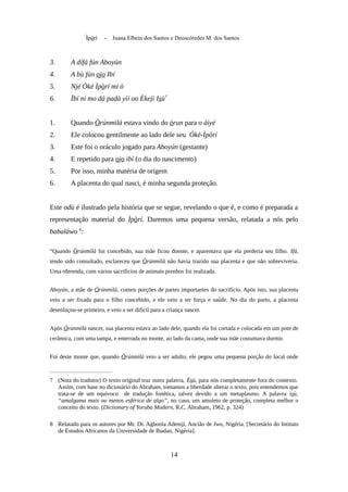 Ìpòrí - Juana Elbein dos Santos e Deoscóredes M. dos Santos
3. A dífá fún Aboyún
4. A bù fún ojo Ibí
5. Njé Òkè Ìpòrí mi ò
6. Ìbí ni mo dá padà yìí oo Èkejì Isù7
1. Quando Òrúnmìlà estava vindo do òrun para o àiyé
2. Ele colocou gentilmente ao lado dele seu Òkè-Ìpòrí
3. Este foi o oráculo jogado para Aboyún (gestante)
4. E repetido para ojo ibí (o dia do nascimento)
5. Por isso, minha matéria de origem
6. A placenta do qual nasci, é minha segunda proteção.
Este odù é ilustrado pela história que se segue, revelando o que é, e como é preparada a
representação material do Ìpòrí. Daremos uma pequena versão, relatada a nós pelo
babaláwo 8
:
“Quando Òrúnmìlà foi concebido, sua mãe ficou doente, e aparentava que ela perderia seu filho. Ifá,
tendo sido consultado, esclareceu que Òrúnmìlà não havia trazido sua placenta e que não sobreviveria.
Uma oferenda, com vários sacrifícios de animais prenhos foi realizada.
Aboyún, a mãe de Òrúnmìlà, comeu porções de partes importantes do sacrifício. Após isto, sua placenta
veio a ser fixada para o filho concebido, e ele veio a ter força e saúde. No dia do parto, a placenta
desenlaçou-se primeiro, e veio a ser difícil para a criança nascer.
Após Òrúnmìlà nascer, sua placenta estava ao lado dele, quando ela foi cortada e colocada em um pote de
cerâmica, com uma tampa, e enterrada no monte, ao lado da cama, onde sua mãe costumava dormir.
Foi deste monte que, quando Òrúnmìlà veio a ser adulto, ele pegou uma pequena porção do local onde
7 (Nota do tradutor) O texto original traz outra palavra, Èsù, para nós completamente fora do contexto.
Assim, com base no dicionário do Abraham, tomamos a liberdade alterar o texto, pois entendemos que
trata-se de um equívoco de tradução fonética, talvez devido a um metaplasmo. A palavra ìsù,
“amalgama mais ou menos esférica de algo”, no caso, um amuleto de proteção, completa melhor o
conceito do texto. (Dictionary of Yoruba Modern, R.C. Abraham, 1962, p. 324)
8 Relatado para os autores por Mr. Dr. Agboola Adeniji, Ancião de Iwo, Nigéria. [Secretário do Intituto
de Estudos Africanos da Universidade de Ibadan, Nigéria].
14
 