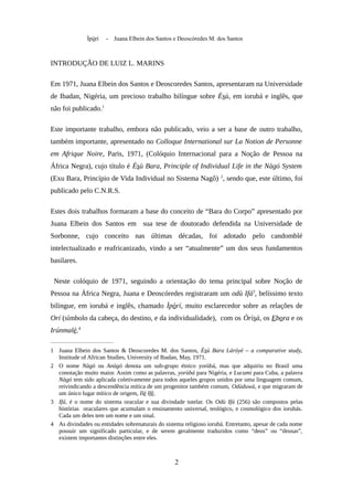 Ìpòrí - Juana Elbein dos Santos e Deoscóredes M. dos Santos
INTRODUÇÃO DE LUIZ L. MARINS
Em 1971, Juana Elbein dos Santos e Deoscoredes Santos, apresentaram na Universidade
de Ibadan, Nigéria, um precioso trabalho bilíngue sobre Èsù, em iorubá e inglês, que
não foi publicado.1
Este importante trabalho, embora não publicado, veio a ser a base de outro trabalho,
também importante, apresentado no Colloque International sur La Notion de Personne
em Afrique Noire, Paris, 1971, (Colóquio Internacional para a Noção de Pessoa na
África Negra), cujo título é Èsù Bara, Principle of Individual Life in the Nàgó System
(Exu Bara, Princípio de Vida Individual no Sistema Nagô) 2
, sendo que, este último, foi
publicado pelo C.N.R.S.
Estes dois trabalhos formaram a base do conceito de “Bara do Corpo” apresentado por
Juana Elbein dos Santos em sua tese de doutorado defendida na Universidade de
Sorbonne, cujo conceito nas últimas décadas, foi adotado pelo candomblé
intelectualizado e reafricanizado, vindo a ser “atualmente” um dos seus fundamentos
basilares.
Neste colóquio de 1971, seguindo a orientação do tema principal sobre Noção de
Pessoa na África Negra, Juana e Deoscóredes registraram um odù Ifá3
, belíssimo texto
bilíngue, em iorubá e inglês, chamado Ìpòrí, muito esclarecedor sobre as relações de
Orí (símbolo da cabeça, do destino, e da individualidade), com os Òrìsà, os Ebora e os
Irúnmalè.4
1 Juana Elbein dos Santos & Deoscoredes M. dos Santos, Èsù Bara Láróyè – a comparative study,
Institude of African Studies, University of Ibadan, May, 1971.
2 O nome Nàgó ou Anàgó denota um sub-grupo étnico yorùbá, mas que adquiriu no Brasil uma
conotação muito maior. Assim como as palavras, yorùbá para Nigéria, e Lucumi para Cuba, a palavra
Nàgó tem sido aplicada coletivamente para todos aqueles grupos unidos por uma linguagem comum,
reivindicando a descendência mítica de um progenitor também comum, Odùduwà, e que migraram de
um único lugar mítico de origem, Ilè Ifè.
3 Ifá, é o nome do sistema oracular e sua divindade tutelar. Os Odù Ifá (256) são compostos pelas
histórias oraculares que acumulam o ensinamento universal, teológico, e cosmológico dos iorubás.
Cada um deles tem um nome e um sinal.
4 As divindades ou entidades sobrenaturais do sistema religioso iorubá. Entretanto, apesar de cada nome
possuir um significado particular, e de serem geralmente traduzidos como “deus” ou “deusas”,
existem importantes distinções entre eles.
2
 