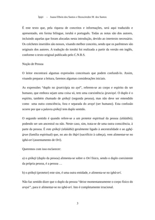 Ìpòrí - Juana Elbein dos Santos e Deoscóredes M. dos Santos
É este texto que, pela riqueza de conceitos e informações, será aqui traduzido e
apresentado, em forma bilíngue, iorubá e português. Todas as notas são dos autores,
incluindo aquelas que foram alocadas nesta introdução, devido ao intertexto necessário.
Os colchetes inseridos são nossos, visando melhor conceito, sendo que os parênteses são
originais dos autores. A tradução do iorubá foi realizada a partir da versão em inglês,
conforme o texto original publicado pelo C.N.R.S.
Noção de Pessoa
O leitor encontrará algumas expressões conceituais que podem confundi-lo. Assim,
visando preparar a leitura, faremos algumas considerações iniciais.
As expressões “duplo no òrun/cópia no ayé”, referem-se ao corpo e espírito do ser
humano, que embora sejam uma coisa só, tem uma coexistência òrun/ayé. O duplo é o
espírito, também chamado de enìkejì (segunda pessoa), mas não deve ser entendido
como uma outra consciência, fora e separada do arayé (ser humano). Esta confusão
ocorre por que a palavra enìkejì tem duplo sentido.
O segundo sentido é quando refere-se a um protetor espiritual da pessoa (aláààbò),
podendo ser um ancestral ou não. Neste caso, sim, trata-se de uma outra consciência, à
parte da pessoa. É este enìkeji (aláààbò) geralmente ligado à ancestralidade e ao egbé-
òrun (família espiritual) que, no ato do ìbórí (sacrifício à cabeça), vem alimentar-se no
igbá-orí (assentamento de Orí).
Queremos com isso esclarecer:
a) o enìkeji (duplo da pessoa) alimenta-se sobre o Orí físico, sendo o duplo coexistente
da própria pessoa, é a pessoa …
b) o enìkeji (protetor) este sim, é uma outra entidade, e alimenta-se no igbá-orí.
Não faz sentido dizer que o duplo da pessoa “deixe momentaneamente o corpo físico do
arayé”, para ir alimentar-se no igbá-orí. Isto é completamente irracional.
3
 