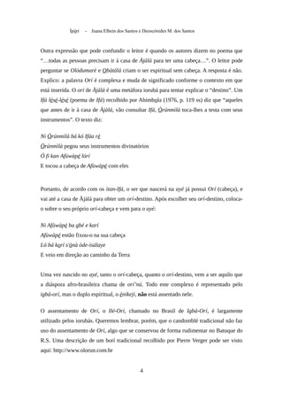 Ìpòrí - Juana Elbein dos Santos e Deoscóredes M. dos Santos
Outra expressão que pode confundir o leitor é quando os autores dizem no poema que
“…todas as pessoas precisam ir à casa de Àjàlá para ter uma cabeça…”. O leitor pode
perguntar se Olódumarè e Obàtálá criam o ser espiritual sem cabeça. A resposta é não.
Explico: a palavra Orí é complexa e muda de significado conforme o contexto em que
está inserida. O orí de Àjàlá é uma metáfora iorubá para tentar explicar o “destino”. Um
Ifá lésé-lésé (poema de Ifá) recolhido por Abimbola (1976, p. 119 ss) diz que “aqueles
que antes de ir à casa de Àjàlá, vão consultar Ifá, Òrúnmìlà toca-lhes a testa com seus
instrumentos”. O texto diz:
Ni Òrúnmìlà bá kó Ifáa rè
Òrúnmìlà pegou seus instrumentos divinatórios
Ó fi kan Afùwàpé lórí
E tocou a cabeça de Afùwàpé com eles
Portanto, de acordo com os ìtan-Ifá, o ser que nascerá na ayé já possui Orí (cabeça), e
vai até a casa de Àjàlá para obter um orí-destino. Após escolher seu orí-destino, coloca-
o sobre o seu próprio orí-cabeça e vem para o ayé:
Ni Afùwàpé ba gbé e karí
Afùwàpé então fixou-o na sua cabeça
Ló bá korí s'ónà òde-ìsálaye
E veio em direção ao caminho da Terra
Uma vez nascido no ayé, tanto o orí-cabeça, quanto o orí-destino, vem a ser aquilo que
a diáspora afro-brasileira chama de orí’nú. Todo este complexo é representado pelo
igbá-orí, mas o duplo espiritual, o ènikeji, não está assentado nele.
O assentamento de Orí, o Ilé-Orí, chamado no Brasil de Igbá-Orí, é largamente
utilizado pelos iorubás. Queremos lembrar, porém, que o candomblé tradicional não faz
uso do assentamento de Orí, algo que se conservou de forma rudimentar no Batuque do
R.S. Uma descrição de um borí tradicional recolhido por Pierre Verger pode ser visto
aqui: http://www.olorun.com.br
4
 