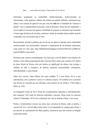 Ìpòrí - Juana Elbein dos Santos e Deoscóredes M. dos Santos
Entretanto, atualmente os candomblés intelectualizados, reafricanizados ou
reinventados, como queiram, embora não tenham um padrão definido, culminaram por
adotar o uso comum do igbá-orí com otá, mas este não tem a finalidade de “assentar o
ènikeji”. Isto é completamente irracional, como já dissemos. Neste tipo de candomblé, o
uso do igbá-orí com ota tem apenas a finalidade de preparar os elementos que formarão
o futuro jogo de búzios do iniciado, conforme o modo de entender deste modelo atual de
candomblé. Isto é necessário que se frise.
Recentemente, devido à polêmica do uso do ota no igbá-orí adotado pelos candomblés
reafricanizados e/ou reinventados, tomamos o depoimento de um babalâo tradicional,
como pode ser visto aqui: http://iledeobokum.blogspot.com/2011/06/erick-wolff8-sao-
paulo-07062011-outro.html
Pensamos que, mesmo resumidamente, fica claro que o Orí de Àjàlá é uma metáfora de
destino, e não cabeça propriamente dita. É preciso dizer ainda, que a palavra Orí, dentro
do tema Noção de Pessoa, não está restrita ao significado de cabeça, mas carrega o
símbolo de todo o complexo, de destino, memória, ancestralidade, sentimentos,
individualidade, e reencarnação.
Sobre isso, escreve Juana Elbein, em outro trabalho “[...] com efeito, Orí é o que
individualiza, será o primeiro a nascer e o último a expirar. Orí também será o primeiro
que deverá ser venerado por um indivíduo, antes mesmo de seu Òrìsà [...]”(Os Nagô a
Morte, p. 216).
As obrigações rituais de Orí e Òrìsà são completamente separadas e individualizadas,
pois enquanto “Orí cuida do interesse individual e pessoal, Òrìsa existe no interesse
coletivo” (Abimbola, 1971). Ao se alimentar Orí, não se alimenta Òrìsà, e vice-versa.
Porém, é relativamente comum nas áreas mais extremas do Brasil, onde se perdeu o
conceito de Orí, o rito do Ìbòrí nestas áreas vir acompanhado de cantigas para Òrìsà, e
até mesmo, de assentamento de òkúta (pedra), ritualísticas que não existem na religião
tradicional iorubá.
5
 
