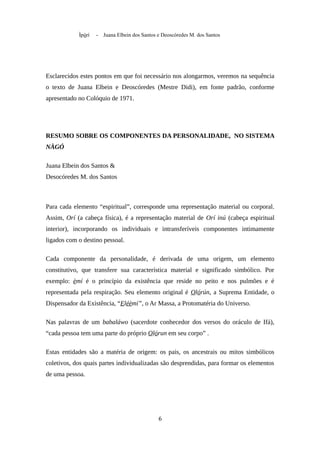 Ìpòrí - Juana Elbein dos Santos e Deoscóredes M. dos Santos
Esclarecidos estes pontos em que foi necessário nos alongarmos, veremos na sequência
o texto de Juana Elbein e Deoscóredes (Mestre Didi), em fonte padrão, conforme
apresentado no Colóquio de 1971.
RESUMO SOBRE OS COMPONENTES DA PERSONALIDADE, NO SISTEMA
NÀGÓ
Juana Elbein dos Santos &
Desocóredes M. dos Santos
Para cada elemento “espiritual”, corresponde uma representação material ou corporal.
Assim, Orí (a cabeça física), é a representação material de Orí inú (cabeça espiritual
interior), incorporando os individuais e intransferíveis componentes intimamente
ligados com o destino pessoal.
Cada componente da personalidade, é derivada de uma origem, um elemento
constitutivo, que transfere sua característica material e significado simbólico. Por
exemplo: èmí é o princípio da existência que reside no peito e nos pulmões e é
representada pela respiração. Seu elemento original é Olórún, a Suprema Entidade, o
Dispensador da Existência, “Eléèmí”, o Ar Massa, a Protomatéria do Universo.
Nas palavras de um babaláwo (sacerdote conhecedor dos versos do oráculo de Ifá),
“cada pessoa tem uma parte do próprio Olórun em seu corpo” .
Estas entidades são a matéria de origem: os pais, os ancestrais ou mitos simbólicos
coletivos, dos quais partes individualizadas são desprendidas, para formar os elementos
de uma pessoa.
6
 