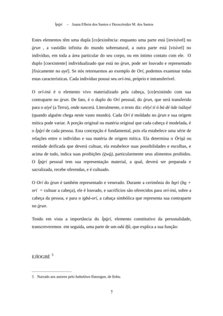 Ìpòrí - Juana Elbein dos Santos e Deoscóredes M. dos Santos
Estes elementos têm uma dupla [co]existência: enquanto uma parte está [invisível] no
òrun , a vastidão infinita do mundo sobrenatural, a outra parte está [visível] no
indivíduo, em toda a área particular do seu corpo, ou em íntimo contato com ele. O
duplo [coexistente] individualizado que está no òrun, pode ser louvado e representado
[fisicamente no ayé]. Se nós retornarmos ao exemplo de Orí, podemos examinar todas
estas características. Cada indivíduo possui seu orí-inú, próprio e intransferível.
O orí-inú é o elemento vivo materializado pela cabeça, [co]existindo com sua
contraparte no òrun. De fato, é o duplo do Orí pessoal, do òrun, que será transferido
para o aiyé (a Terra), onde nascerá. Literalmente, o texto diz: eléyí tí ó bá dé òde ìsálayé
(quando alguém chega neste vasto mundo). Cada Orí é moldado no òrun e sua origem
mítica pode variar. A porção original ou matéria original que cada cabeça é modelada, é
o Ìpòrí de cada pessoa. Esta concepção é fundamental, pois ela estabelece uma série de
relações entre o indivíduo e sua matéria de origem mítica. Ela determina o Òrìsà ou
entidade deificada que deverá cultuar, ela estabelece suas possibilidades e escolhas, e
acima de tudo, indica suas proibições (èwò), particularmente seus alimentos proibidos.
O Ìpòrí pessoal tem sua representação material, a qual, deverá ser preparada e
sacralizada, recebe oferendas, e é cultuado.
O Orí do òrun é também representado e venerado. Durante a cerimônia do bori (bo +
orí = cultuar a cabeça), ele é louvado, e sacrifícios são oferecidos para orí-inú, sobre a
cabeça da pessoa, e para o igbá-orí, a cabaça simbólica que representa sua contraparte
no òrun.
Tendo em vista a importância do Ìpòrí, elemento constitutivo da personalidade,
transcreveremos em seguida, uma parte de um odú Ifá, que explica a sua função:
EJÌOGBÉ
5
5 Narrado aos autores pelo babaláwo Ifatoogun, de Ilobu.
7
 