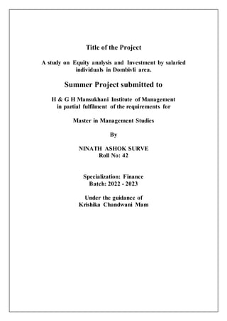 Title of the Project
A study on Equity analysis and Investment by salaried
individuals in Dombivli area.
Summer Project submitted to
H & G H Mansukhani Institute of Management
in partial fulfilment of the requirements for
Master in Management Studies
By
NINATH ASHOK SURVE
Roll No: 42
Specialization: Finance
Batch: 2022 - 2023
Under the guidance of
Krishika Chandwani Mam
 