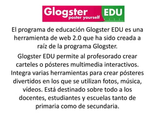 El programa de educación Glogster EDU es una
herramienta de web 2.0 que ha sido creada a
raíz de la programa Glogster.
Glogster EDU permite al profesorado crear
carteles o pósteres multimedia interactivos.
Integra varias herramientas para crear pósteres
divertidos en los que se utilizan fotos, música,
vídeos. Está destinado sobre todo a los
docentes, estudiantes y escuelas tanto de
primaria como de secundaria.
 