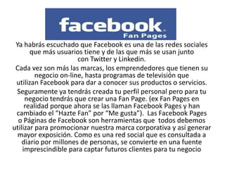 Ya habrás escuchado que Facebook es una de las redes sociales
que más usuarios tiene y de las que más se usan junto
con Twitter y Linkedin.
Cada vez son más las marcas, los emprendedores que tienen su
negocio on-line, hasta programas de televisión que
utilizan Facebook para dar a conocer sus productos o servicios.
Seguramente ya tendrás creada tu perfil personal pero para tu
negocio tendrás que crear una Fan Page. (ex Fan Pages en
realidad porque ahora se las llaman Facebook Pages y han
cambiado el “Hazte Fan” por “Me gusta”). Las Facebook Pages
o Páginas de Facebook son herramientas que todos debemos
utilizar para promocionar nuestra marca corporativa y así generar
mayor exposición. Como es una red social que es consultada a
diario por millones de personas, se convierte en una fuente
imprescindible para captar futuros clientes para tu negocio
 
