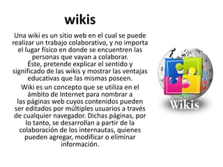 wikis
Una wiki es un sitio web en el cual se puede
realizar un trabajo colaborativo, y no importa
el lugar físico en donde se encuentren las
personas que vayan a colaborar.
Éste, pretende explicar el sentido y
significado de las wikis y mostrar las ventajas
educativas que las mismas poseen.
Wiki es un concepto que se utiliza en el
ámbito de Internet para nombrar a
las páginas web cuyos contenidos pueden
ser editados por múltiples usuarios a través
de cualquier navegador. Dichas páginas, por
lo tanto, se desarrollan a partir de la
colaboración de los internautas, quienes
pueden agregar, modificar o eliminar
información.
 