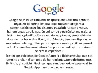 Google Apps es un conjunto de aplicaciones que nos permite
organizar de forma sencilla todo nuestro trabajo, y la
comunicación entre los distintos trabajadores con diversas
herramientas para la gestión del correo electrónico, mensajería
instantánea, planificación de reuniones y tareas, generación de
documentos hojas de cálculo, etc. Además, también dispone de
mecanismos de seguridad para empresas mas específicos para el
control de cuentas con contraseñas personalizadas y restricciones
de acceso específicas.
Existen dos ediciones de Google Apps: la edición gratuita, que nos
permite probar el conjunto de herramientas, pero de forma mas
limitada, y la edición Business, que contiene todo el potencial de
Google Apps pensado para empresas.
 