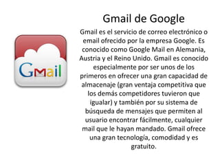 Gmail de Google
Gmail es el servicio de correo electrónico o
email ofrecido por la empresa Google. Es
conocido como Google Mail en Alemania,
Austria y el Reino Unido. Gmail es conocido
especialmente por ser unos de los
primeros en ofrecer una gran capacidad de
almacenaje (gran ventaja competitiva que
los demás competidores tuvieron que
igualar) y también por su sistema de
búsqueda de mensajes que permiten al
usuario encontrar fácilmente, cualquier
mail que le hayan mandado. Gmail ofrece
una gran tecnología, comodidad y es
gratuito.
 