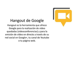 Hangout de Google
Hangout es la herramienta que ofrece
Google para la realización de vídeo
quedadas (videoconferencias) y para la
emisión de vídeo en directo a través de su
red social en Google+, tu canal de Youtube
o tu página web.
 
