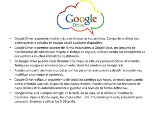 • Google Drive te permite mucho más que almacenar tus archivos. Comparte archivos con
quien quieras y edítalos en equipo desde cualquier dispositivo.
• Google Drive te permite acceder de forma instantánea a Google Docs, un conjunto de
herramientas de edición que mejora el trabajo en equipo, incluso cuando tus compañeros se
encuentran a muchos kilómetros de distancia.
• En Google Drive puedes crear documentos, hojas de cálculo y presentaciones al instante.
Trabaja en equipo en el mismo documento. Verás los cambios en tiempo real.
• Puedes compartir archivos o carpetas con las personas que quieras y decidir si pueden ver,
modificar o comentar el contenido.
• Google Drive realiza un seguimiento de todos los cambios que haces, de modo que cuando
pulsas el botón Guardar, se guarda una nueva revisión. Puedes consultar las revisiones de
hasta 30 días atrás automáticamente o guardar una revisión de forma definitiva.
• Google Drive está siempre contigo: en la Web, en tu casa, en la oficina y mientras te
desplazas. Vayas a donde vayas, tus cosas están... ahí. Preparado para usar, preparado para
compartir. Empieza a utilizar los 5 GB gratis.
 
