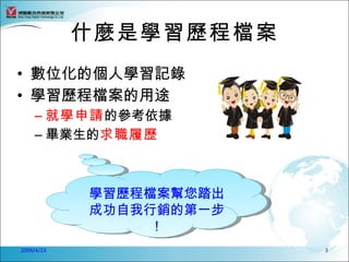 什麼是學習歷程檔案
• 數位化的個人學習記錄
• 學習歷程檔案的用途
    – 就學申請的參考依據
    – 畢業生的求職履歷



            學習歷程檔案幫您踏出
            成功自我行銷的第一步
                 ！
2009/4/23                3
 