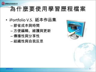 為什麼要使用學習歷程檔案
• iPortfolio V.S. 紙本作品集
      – 節省成本與時間
      – 方便編輯、維護與更新
      – 傳播性與分享性
      – 組織性與自我反思




2009/4/23                 4
 
