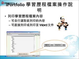 iPortfolio 學習歷程檔案操作說
              明
• 列印學習歷程檔案內容
      – 可自行選取欲列印的內容
      – 可直接列印或列印至 Word 文件




2009/4/23                   8
 