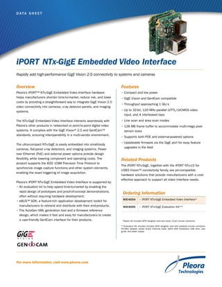D ata S h e e t

iPORT NTx-GigE Embedded Video Interface
Rapidly add high-performance GigE Vision 2.0 connectivity to systems and cameras

Overview

Features

Pleora’s iPORT™ NTx-GigE Embedded Video Interface hardware
helps manufacturers shorten time-to-market, reduce risk, and lower
costs by providing a straightforward way to integrate GigE Vision 2.0
video connectivity into cameras, x-ray detector panels, and imaging
systems.

•	Compact and low power

The NTx-GigE Embedded Video Interface interacts seamlessly with
Pleora’s other products in networked or point-to-point digital video
systems. It complies with the GigE Vision® 2.0 and GenICam™
standards, ensuring interoperability in a multi-vendor environment.

•	Line scan and area scan modes

The ultra-compact NTx-GigE is easily embedded into small-body
cameras, flat-panel x-ray detectors, and imaging systems. Power
over Ethernet (PoE) and external power options provide design
flexibility, while lowering component and operating costs. The
product supports the IEEE 1588 Precision Time Protocol to
synchronize image capture functions and other system elements,
enabling the exact triggering of image acquisition.
Pleora’s iPORT NTx-GigE Embedded Video Interface is supported by:
•	An evaluation kit to help speed time-to-market by enabling the
rapid design of prototypes and proof-of-concept demonstrations,
often without requiring hardware development;
•	eBUS™ SDK, a feature-rich application development toolkit for
manufacturers to rebrand and distribute with their end-products;
•	The AutoGen XML generation tool and a firmware reference
design, which makes it fast and easy for manufacturers to create
a user-friendly GenICam interface for their products.

•	GigE Vision and GenICam compatible
•	Throughput approaching 1 Gb/s
•	Up to 32-bit, 120 MHz parallel LVTTL/LVCMOS video
input, and 4 interleaved taps
•	128 MB frame buffer to accommodate multi-mega pixel
sensor sizes
•	Supports both POE and external-powered options
•	Updateable firmware via the GigE port for easy feature
upgrades in the field

Related Products
The iPORT NTx-GigE, together with the iPORT NTx-U3 for
USB3 Vision™ connectivity family, are pin-compatible
hardware solutions that provide manufacturers with a costeffective approach to support all video interface needs.

Ordering Information
900-6004

•	iPORT NTx-GigE Embedded Video Interface*

900-6005

•	iPORT NTx-GigE Evaluation Kit**

  *Board set includes GPIO daughter card and loose 12-pin circular connector.
**Evaluation Kit includes includes GPIO daughter card with soldered circular connector,
NTx-Mini Adapter, prober board, Ethernet cable, eBUS SDK installation USB stick, user
guide, and power supply.

For more information, visit www.pleora.com

 