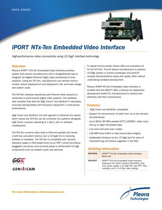 D ata S h e e t

iPORT NTx-Ten Embedded Video Interface
High-performance video connectivity using 10 GigE interface technology

Overview
Pleora’s iPORT™ NTx-Ten Embedded Video Interface provides
system and camera manufacturers with a straightforward way to
integrate 10 Gigabit Ethernet (GigE) video connectivity to their
products. Using the NTx-Ten, manufacturers can shorten time-tomarket, reduce development and deployment risk, and lower design
and system costs.
The NTx-Ten interacts seamlessly with Pleora’s other products in
networked or point-to-point digital video systems. The hardware
also complies fully with the GigE Vision® and GenICam™ standards,
ensuring interoperability with third-party equipment in multi-vendor
environments.
GigE Vision and GenICam are both agnostic to Ethernet link speed,
which means the NTx-Ten can be combined into systems alongside
GigE Vision cameras operating at 1 Gb/s, with no software
modifications.

To speed time-to-market, Pleora offers an evaluation kit
for the NTx-Ten. This kit allows manufacturers to produce
10 GigE system or camera prototypes and proof-ofconcept demonstrations easily and rapidly, often without
undertaking hardware development.
Pleora’s iPORT NTx-Ten Embedded Video Interface is
bundled with the eBUS™ SDK, a feature-rich application
development toolkit for manufacturers to rebrand and
distribute with their end-products.

Features
•	 GigE Vision and GenICam compatible
•	Support for transmission of video from up to two sensors
simultaneously
•	Up to 96-bit, 85 MHz parallel LVTTL/LVCMOS  video input,
and up to eight interleaved taps
•	Line scan and area scan modes

The NTx-Ten converts video data to Ethernet packets and sends
it with low, consistent latency over a 10 GigE link to receiving
software or hardware. The NTx-Ten is compatible with industrystandard copper or fiber-based links via an SFP+ (small form-factor
pluggable) connector, and connects easily to off-the-shelf 10 GigE
components such as network cards and switches.

•	128 MB frame buffer to help ensure data integrity
•	Updateable firmware via the 10 GigE port for ease of
manufacturing and feature upgrades in the field

Ordering Information
905-0005
905-0007

For more information, visit www.pleora.com

•	iPORT™ NTx-Ten Embedded Video Interface
Board set
•	iPORT™ NTx-Ten Embedded Video Interface
Evaluation Kit, which contains 905-0005, heat
sink, power supply, a 10 GigE NIC, two SFP+ fiber
modules, and 2 m of fiber optic cabling.

 