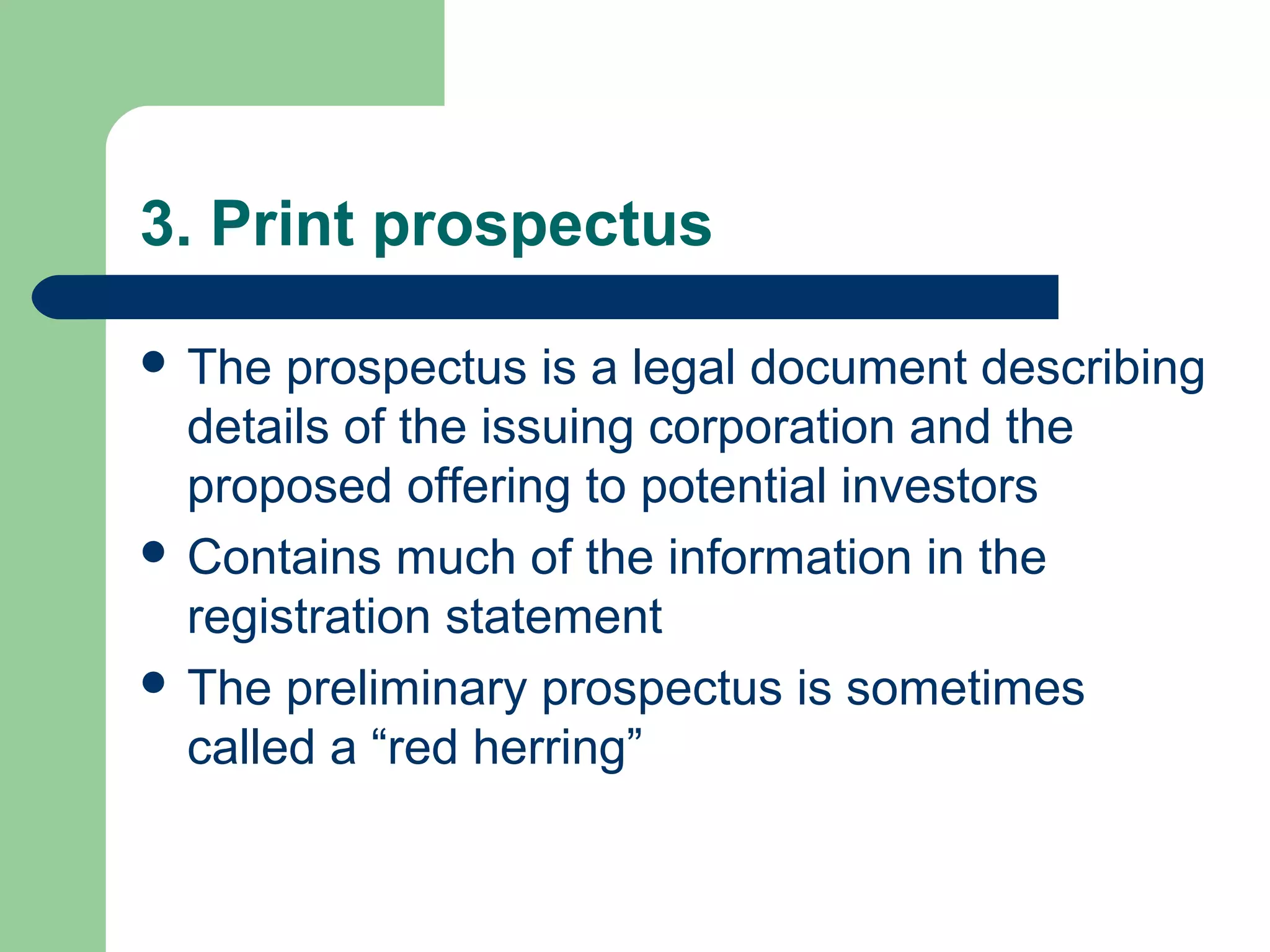 3. Print prospectus

 The  prospectus is a legal document describing
  details of the issuing corporation and the
  proposed offering to potential investors
 Contains much of the information in the
  registration statement
 The preliminary prospectus is sometimes
  called a “red herring”
 