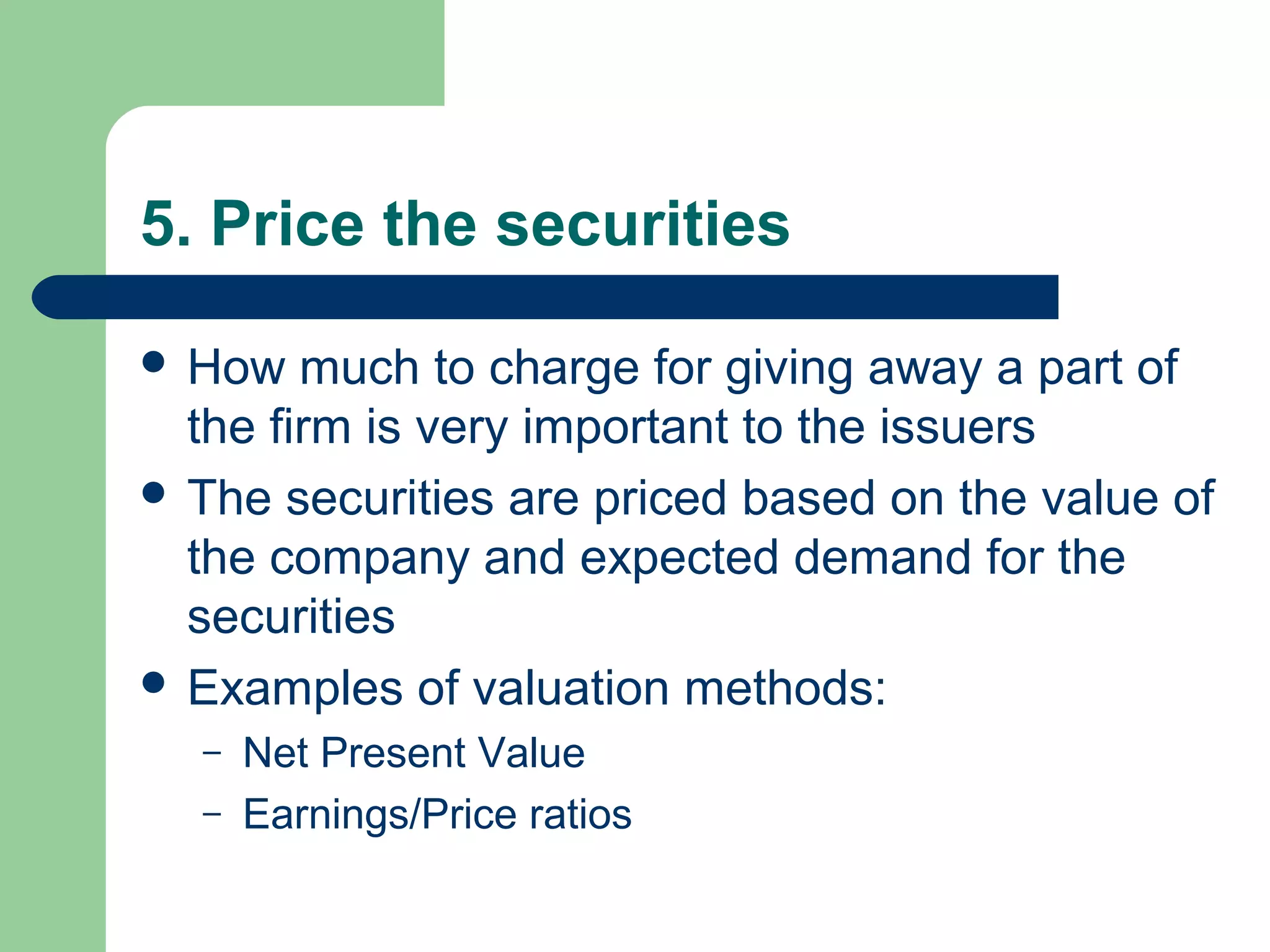 5. Price the securities

 How   much to charge for giving away a part of
  the firm is very important to the issuers
 The securities are priced based on the value of
  the company and expected demand for the
  securities
 Examples of valuation methods:
  –   Net Present Value
  –   Earnings/Price ratios
 