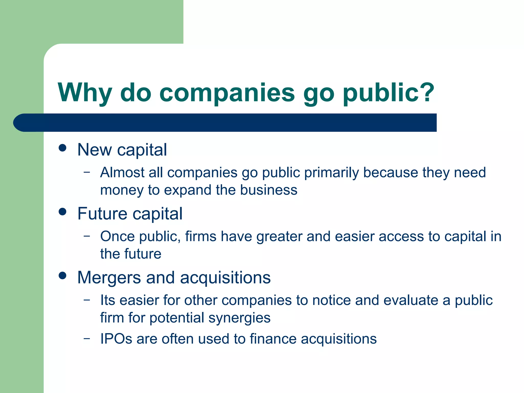 Why do companies go public?
   New capital
    –   Almost all companies go public primarily because they need
        money to expand the business
   Future capital
    –   Once public, firms have greater and easier access to capital in
        the future
   Mergers and acquisitions
    –   Its easier for other companies to notice and evaluate a public
        firm for potential synergies
    –   IPOs are often used to finance acquisitions
 