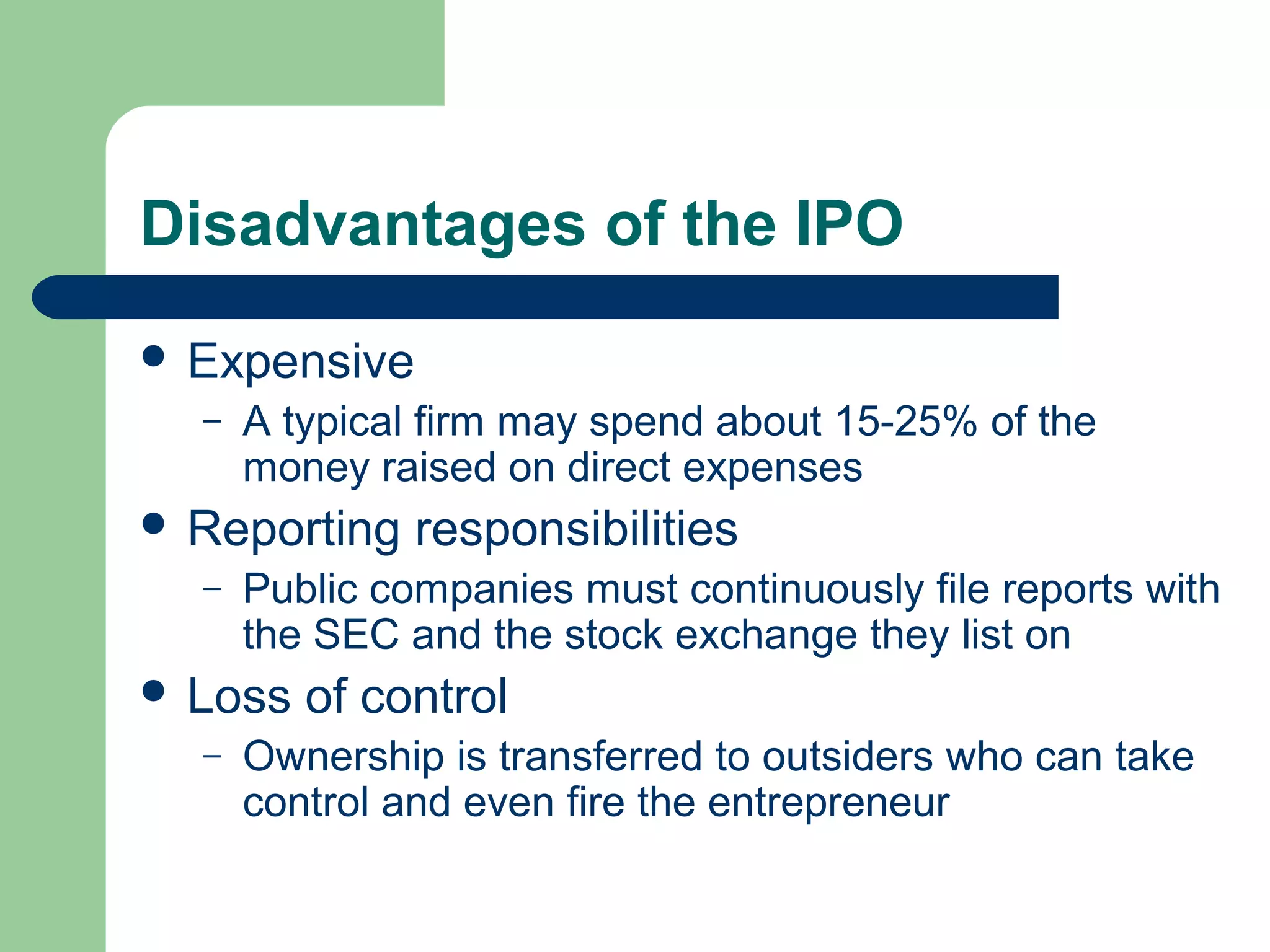 Disadvantages of the IPO
 Expensive
  –   A typical firm may spend about 15-25% of the
      money raised on direct expenses
 Reporting    responsibilities
  –   Public companies must continuously file reports with
      the SEC and the stock exchange they list on
 Loss   of control
  –   Ownership is transferred to outsiders who can take
      control and even fire the entrepreneur
 