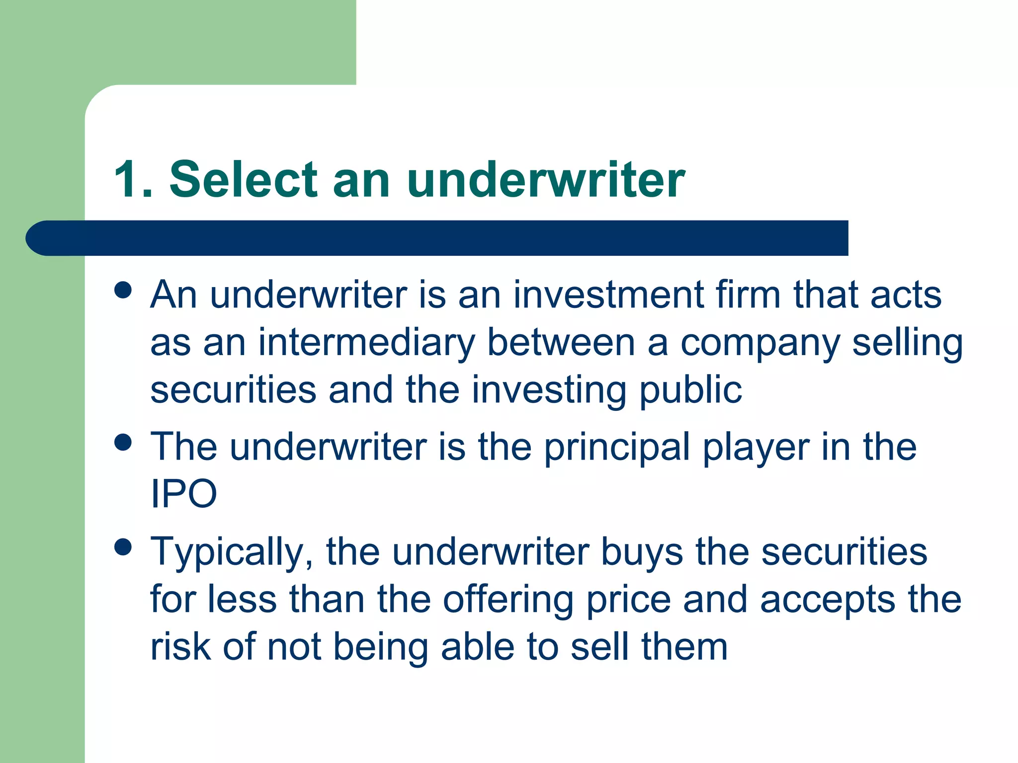 1. Select an underwriter

 An  underwriter is an investment firm that acts
  as an intermediary between a company selling
  securities and the investing public
 The underwriter is the principal player in the
  IPO
 Typically, the underwriter buys the securities
  for less than the offering price and accepts the
  risk of not being able to sell them
 