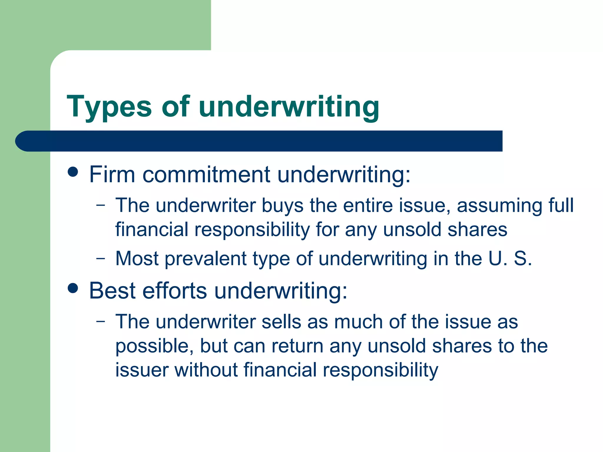 Types of underwriting

 Firm   commitment underwriting:
  –   The underwriter buys the entire issue, assuming full
      financial responsibility for any unsold shares
  –   Most prevalent type of underwriting in the U. S.
 Best   efforts underwriting:
  –   The underwriter sells as much of the issue as
      possible, but can return any unsold shares to the
      issuer without financial responsibility
 