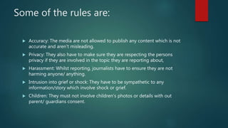 Some of the rules are:
 Accuracy: The media are not allowed to publish any content which is not
accurate and aren’t misle...