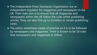  The Independent Press Standards Organisation are an
independent regulator for magazines and newspapers in the
UK. Their main aim is to ensure that all magazines and
newspapers within the UK follow the rules whilst publishing
articles. They can also fine up to £1million in certain publishing
cases.
 The editor establishes codes of practise so it is to be followed
by newspapers and magazines. There is known to be 16 rules
that newspapers and magazines to follow.
 