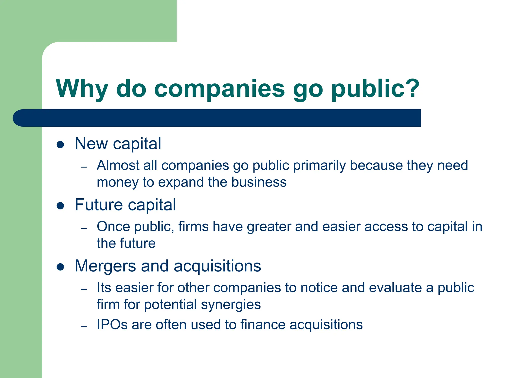 Why do companies go public?
 New capital
– Almost all companies go public primarily because they need
money to expand the business
 Future capital
– Once public, firms have greater and easier access to capital in
the future
 Mergers and acquisitions
– Its easier for other companies to notice and evaluate a public
firm for potential synergies
– IPOs are often used to finance acquisitions
 