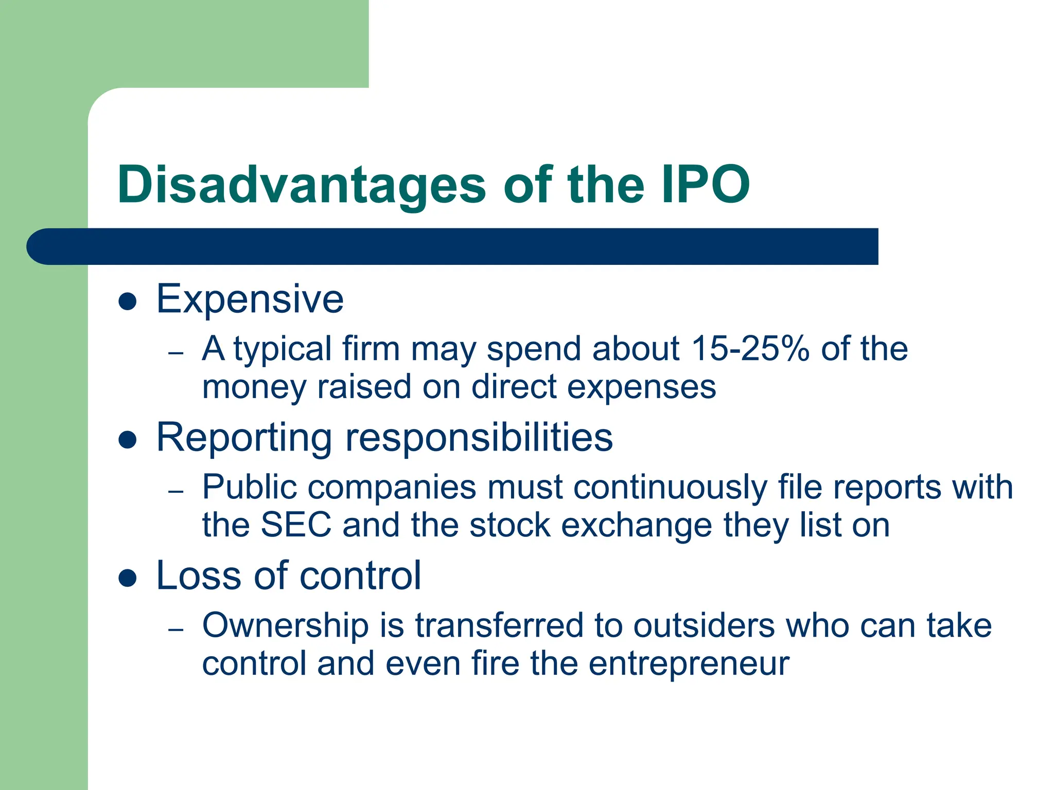 Disadvantages of the IPO
 Expensive
– A typical firm may spend about 15-25% of the
money raised on direct expenses
 Reporting responsibilities
– Public companies must continuously file reports with
the SEC and the stock exchange they list on
 Loss of control
– Ownership is transferred to outsiders who can take
control and even fire the entrepreneur
 