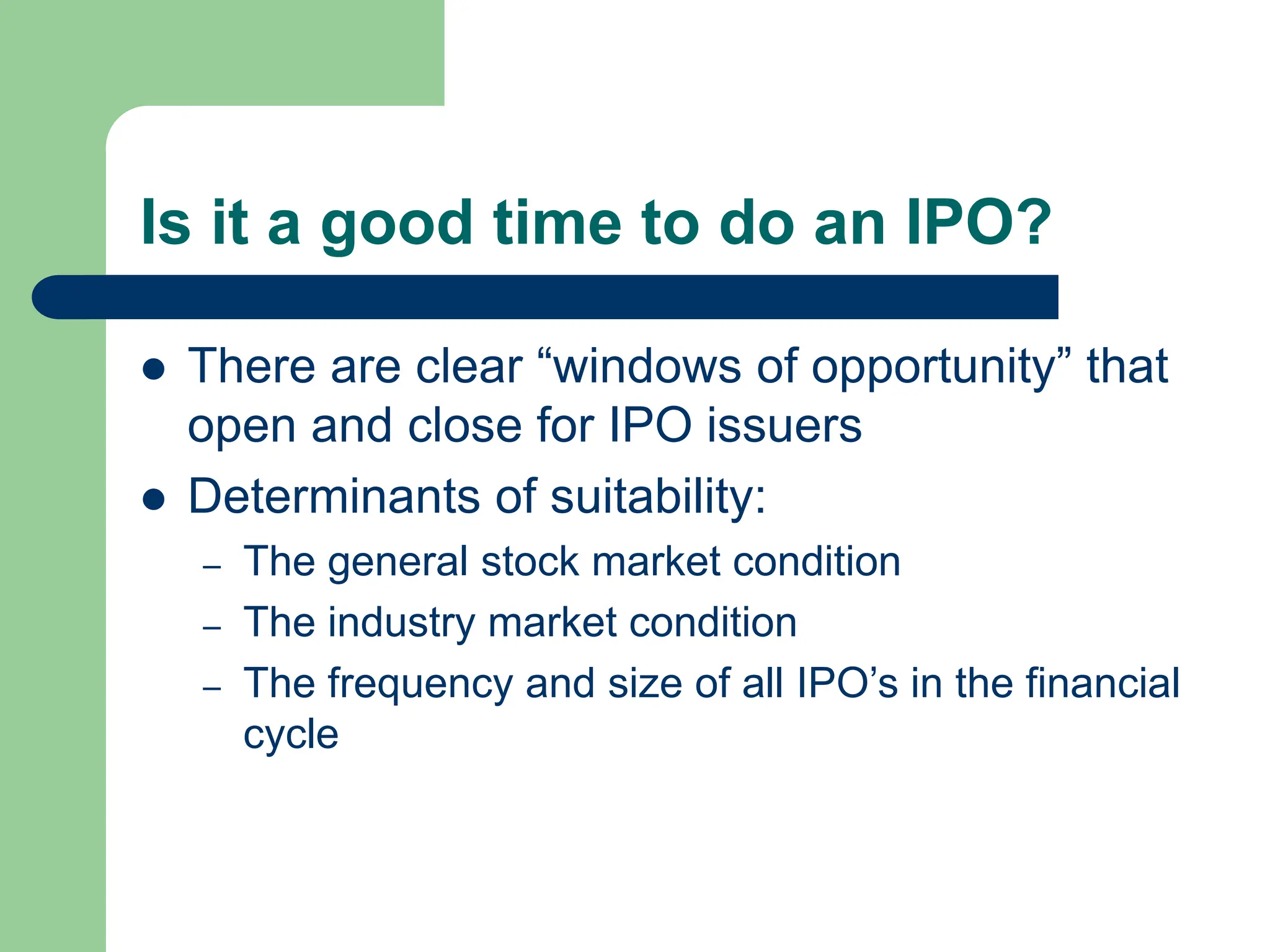 Is it a good time to do an IPO?
 There are clear “windows of opportunity” that
open and close for IPO issuers
 Determinants of suitability:
– The general stock market condition
– The industry market condition
– The frequency and size of all IPO’s in the financial
cycle
 