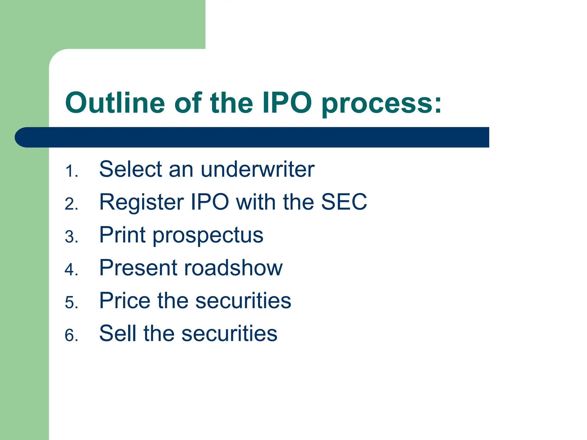 Outline of the IPO process:
1. Select an underwriter
2. Register IPO with the SEC
3. Print prospectus
4. Present roadshow
5. Price the securities
6. Sell the securities
 