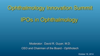 Moderator: David R. Guyer, M.D.
CEO and Chairman of the Board - Ophthotech
Ophthalmology Innovation Summit
IPOs in Ophthalmology
October 16, 2014
 