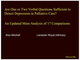 Are One or Two Verbal Questions Sufficient to
Detect Depression in Palliative Care?

An Updated Meta-Analysis of 17 Comparisons


Alex Mitchell        Leicester Royal Infirmary




                                                 IPOS June 2008
                                                  IPOS June 2008
 