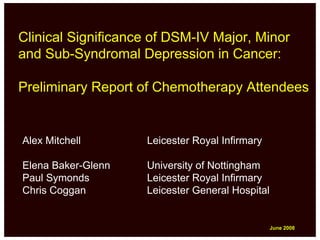 Clinical Significance of DSM-IV Major, Minor
and Sub-Syndromal Depression in Cancer:

Preliminary Report of Chemotherapy Attendees


Alex Mitchell       Leicester Royal Infirmary

Elena Baker-Glenn   University of Nottingham
Paul Symonds        Leicester Royal Infirmary
Chris Coggan        Leicester General Hospital


                                                 June 2008
                                                 June 2008
 