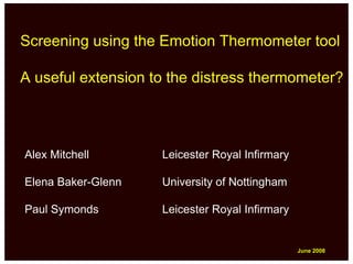 Screening using the Emotion Thermometer tool

A useful extension to the distress thermometer?



Alex Mitchell       Leicester Royal Infirmary

Elena Baker-Glenn   University of Nottingham

Paul Symonds        Leicester Royal Infirmary


                                                June 2008
                                                June 2008
 