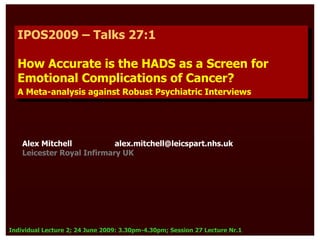 IPOS2009 – Talks 27:1
   IPOS2009 – Talks 27:1

  How Accurate is the HADS as a Screen for
  How Accurate is the HADS as a Screen for
  Emotional Complications of Cancer?
  Emotional Complications of Cancer?
  A Meta-analysis against Robust Psychiatric Interviews
   A Meta-analysis against Robust Psychiatric Interviews




    Alex Mitchell           alex.mitchell@leicspart.nhs.uk
    Leicester Royal Infirmary UK




Individual Lecture 2; 24 June 2009: 3.30pm-4.30pm; Session 27 Lecture Nr.1
 
