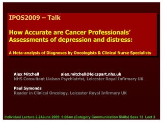 IPOS2009 – Talk
   IPOS2009 – Talk

  How Accurate are Cancer Professionals’
  How Accurate are Cancer Professionals’
  Assessments of depression and distress:
  Assessments of depression and distress:
  A Meta-analysis of Diagnoses by Oncologists & Clinical Nurse Specialists
   A Meta-analysis of Diagnoses by Oncologists & Clinical Nurse Specialists




     Alex Mitchell          alex.mitchell@leicspart.nhs.uk
     NHS Consultant Liaison Psychiatrist, Leicester Royal Infirmary UK

     Paul Symonds
     Reader in Clinical Oncology, Leicester Royal Infirmary UK




Individual Lecture 2-24June 2009: 9.00am (Category Communication Skills) Sess 13 Lect 3
 
