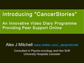 Introducing "CancerStories”
An Innovative Video Diary Programme
Providing Peer Support Online

Alex J Mitchell www.twitter.com/_alexjmitchell
Consultant in Psycho-oncology and Hon SnR
University Hospitals Leicester

 