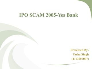 IPO SCAM 2005-Yes Bank 
Presented By- 
Yasha Singh 
(4113007007) 
 