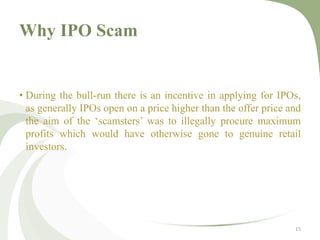 Why IPO Scam 
• During the bull-run there is an incentive in applying for IPOs, 
as generally IPOs open on a price higher than the offer price and 
the aim of the ‘scamsters’ was to illegally procure maximum 
profits which would have otherwise gone to genuine retail 
investors. 
15 
 