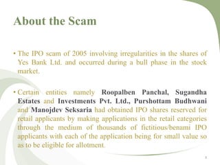 About the Scam 
• The IPO scam of 2005 involving irregularities in the shares of 
Yes Bank Ltd. and occurred during a bull phase in the stock 
market. 
• Certain entities namely Roopalben Panchal, Sugandha 
Estates and Investments Pvt. Ltd., Purshottam Budhwani 
and Manojdev Seksaria had obtained IPO shares reserved for 
retail applicants by making applications in the retail categories 
through the medium of thousands of fictitious/benami IPO 
applicants with each of the application being for small value so 
as to be eligible for allotment. 
3 
 