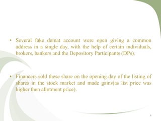 • Several fake demat account were open giving a common 
address in a single day, with the help of certain individuals, 
brokers, bankers and the Depository Participants (DPs). 
• Financers sold these share on the opening day of the listing of 
shares in the stock market and made gains(as list price was 
higher then allotment price). 
4 
 