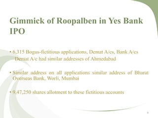 Gimmick of Roopalben in Yes Bank 
IPO 
• 6,315 Bogus-fictitious applications, Demat A/cs, Bank A/cs 
Demat A/c had similar addresses of Ahmedabad 
• Similar address on all applications similar address of Bharat 
Overseas Bank,Worli, Mumbai 
• 9,47,250 shares allotment to these fictitious accounts 
6 
 