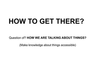HOW TO GET THERE? 
Question of? HOW WE ARE TALKING ABOUT THINGS? 
(Make knowledge about things accessible) 
 