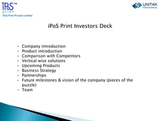 iPoS Print Private Limited
™
iPoS Print Investors Deck
- Company introduction
- Product introduction
- Comparison with Competitors
- Vertical wise solutions
- Upcoming Products
- Business Strategy
- Partnerships
- Future milestones & vision of the company (pieces of the
puzzle)
- Team
 