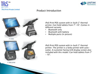 iPoS Print Private Limited
™
Product Introduction
iPoS Print POS system with in-built 2” thermal
printer. Can hold tablets...